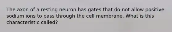 The axon of a resting neuron has gates that do not allow positive sodium ions to pass through the cell membrane. What is this characteristic called?