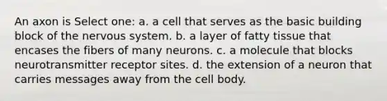 An axon is Select one: a. a cell that serves as the basic building block of the nervous system. b. a layer of fatty tissue that encases the fibers of many neurons. c. a molecule that blocks neurotransmitter receptor sites. d. the extension of a neuron that carries messages away from the cell body.