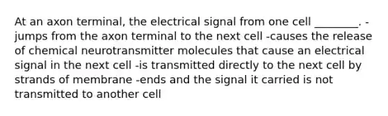 At an axon terminal, the electrical signal from one cell ________. -jumps from the axon terminal to the next cell -causes the release of chemical neurotransmitter molecules that cause an electrical signal in the next cell -is transmitted directly to the next cell by strands of membrane -ends and the signal it carried is not transmitted to another cell