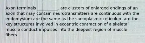 Axon terminals __________. are clusters of enlarged endings of an axon that may contain neurotransmitters are continuous with the endomysium are the same as the sarcoplasmic reticulum are the key structures involved in eccentric contraction of a skeletal muscle conduct impulses into the deepest region of muscle fibers