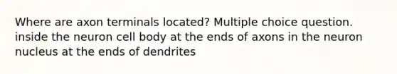 Where are axon terminals located? Multiple choice question. inside the neuron cell body at the ends of axons in the neuron nucleus at the ends of dendrites