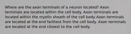 Where are the axon terminals of a neuron located? Axon terminals are located within the cell body. Axon terminals are located within the myelin sheath of the cell body Axon terminals are located at the end farthest from the cell body. Axon terminals are located at the end closest to the cell body.