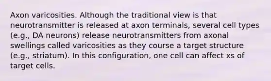 Axon varicosities. Although the traditional view is that neurotransmitter is released at axon terminals, several cell types (e.g., DA neurons) release neurotransmitters from axonal swellings called varicosities as they course a target structure (e.g., striatum). In this configuration, one cell can affect xs of target cells.