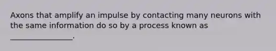 Axons that amplify an impulse by contacting many neurons with the same information do so by a process known as ________________.