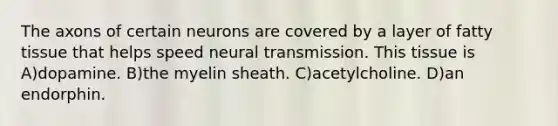 The axons of certain neurons are covered by a layer of fatty tissue that helps speed neural transmission. This tissue is A)dopamine. B)the myelin sheath. C)acetylcholine. D)an endorphin.