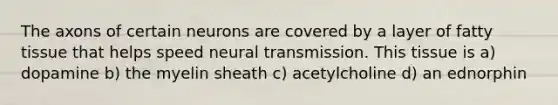 The axons of certain neurons are covered by a layer of fatty tissue that helps speed neural transmission. This tissue is a) dopamine b) the myelin sheath c) acetylcholine d) an ednorphin