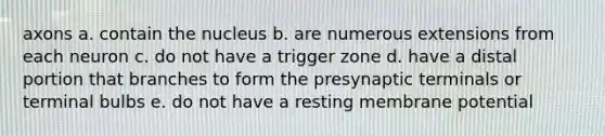 axons a. contain the nucleus b. are numerous extensions from each neuron c. do not have a trigger zone d. have a distal portion that branches to form the presynaptic terminals or terminal bulbs e. do not have a resting membrane potential