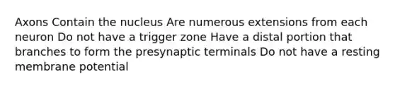 Axons Contain the nucleus Are numerous extensions from each neuron Do not have a trigger zone Have a distal portion that branches to form the presynaptic terminals Do not have a resting membrane potential