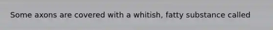 Some axons are covered with a whitish, fatty substance called