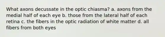 What axons decussate in the optic chiasma? a. axons from the medial half of each eye b. those from the lateral half of each retina c. the fibers in the optic radiation of white matter d. all fibers from both eyes