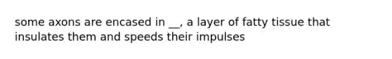 some axons are encased in __, a layer of fatty tissue that insulates them and speeds their impulses