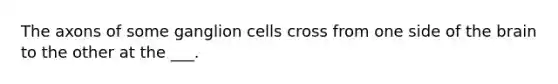 The axons of some ganglion cells cross from one side of the brain to the other at the ___.