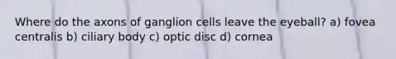 Where do the axons of ganglion cells leave the eyeball? a) fovea centralis b) ciliary body c) optic disc d) cornea