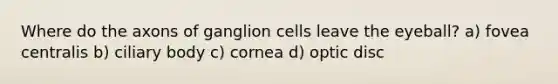 Where do the axons of ganglion cells leave the eyeball? a) fovea centralis b) ciliary body c) cornea d) optic disc