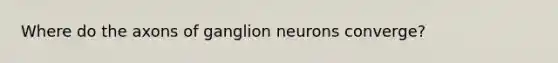 Where do the axons of ganglion neurons converge?