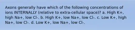 Axons generally have which of the following concentrations of ions INTERNALLY (relative to extra-cellular space)? a. High K+, high Na+, low Cl-. b. High K+, low Na+, low Cl-. c. Low K+, high Na+, low Cl-. d. Low K+, low Na+, low Cl-.