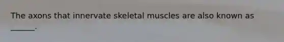 The axons that innervate skeletal muscles are also known as ______.