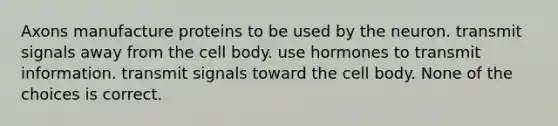 Axons manufacture proteins to be used by the neuron. transmit signals away from the cell body. use hormones to transmit information. transmit signals toward the cell body. None of the choices is correct.