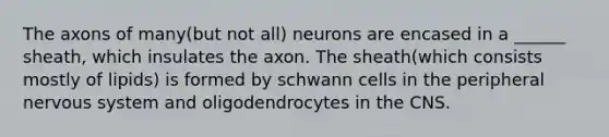 The axons of many(but not all) neurons are encased in a ______ sheath, which insulates the axon. The sheath(which consists mostly of lipids) is formed by schwann cells in the peripheral nervous system and oligodendrocytes in the CNS.