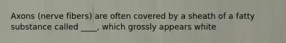 Axons (nerve fibers) are often covered by a sheath of a fatty substance called ____, which grossly appears white