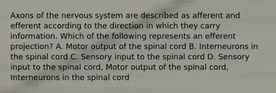 Axons of the nervous system are described as afferent and efferent according to the direction in which they carry information. Which of the following represents an efferent projection? A. Motor output of the spinal cord B. Interneurons in the spinal cord C. Sensory input to the spinal cord D. Sensory input to the spinal cord, Motor output of the spinal cord, Interneurons in the spinal cord