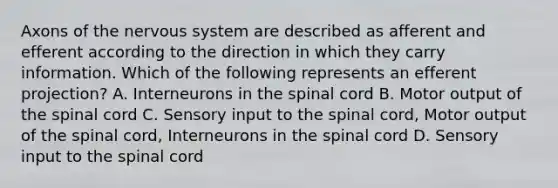 Axons of the nervous system are described as afferent and efferent according to the direction in which they carry information. Which of the following represents an efferent projection? A. Interneurons in the spinal cord B. Motor output of the spinal cord C. Sensory input to the spinal cord, Motor output of the spinal cord, Interneurons in the spinal cord D. Sensory input to the spinal cord