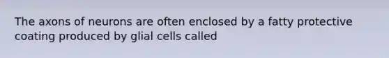 The axons of neurons are often enclosed by a fatty protective coating produced by glial cells called