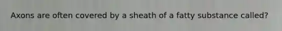 Axons are often covered by a sheath of a fatty substance called?