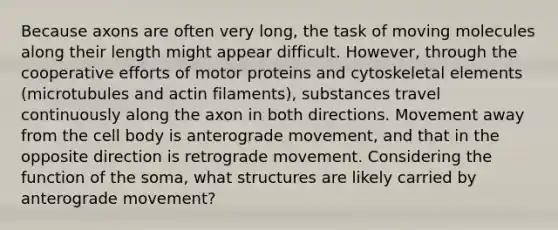 Because axons are often very long, the task of moving molecules along their length might appear difficult. However, through the cooperative efforts of motor proteins and cytoskeletal elements (microtubules and actin filaments), substances travel continuously along the axon in both directions. Movement away from the cell body is anterograde movement, and that in the opposite direction is retrograde movement. Considering the function of the soma, what structures are likely carried by anterograde movement?