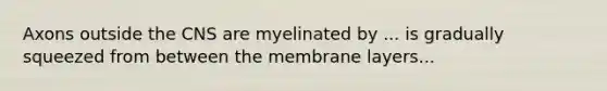 Axons outside the CNS are myelinated by ... is gradually squeezed from between the membrane layers...