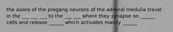 the axons of the pregang neurons of the adrenal medulla travel in the ___ ___ ___ to the ___ ___ where they synapse on ______ cells and release ______ which activates mainly ______