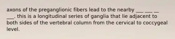 axons of the preganglionic fibers lead to the nearby ___ ___ __ ___. this is a longitudinal series of ganglia that lie adjacent to both sides of the vertebral column from the cervical to coccygeal level.