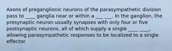 Axons of preganglionic neurons of the parasympathetic division pass to ____ ganglia near or within a ___ ___. In the ganglion, the presynaptic neuron usually synapses with only four or five postsynaptic neurons, all of which supply a single ____ ____, allowing parasympathetic responses to be localized to a single effector.