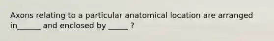 Axons relating to a particular anatomical location are arranged in______ and enclosed by _____ ?