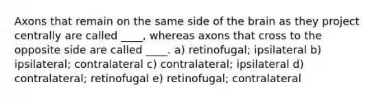 Axons that remain on the same side of the brain as they project centrally are called ____, whereas axons that cross to the opposite side are called ____. a) retinofugal; ipsilateral b) ipsilateral; contralateral c) contralateral; ipsilateral d) contralateral; retinofugal e) retinofugal; contralateral