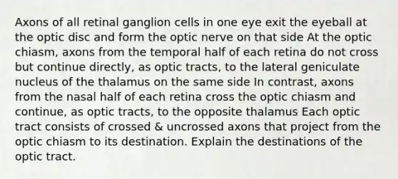 Axons of all retinal ganglion cells in one eye exit the eyeball at the optic disc and form the optic nerve on that side At the optic chiasm, axons from the temporal half of each retina do not cross but continue directly, as optic tracts, to the lateral geniculate nucleus of the thalamus on the same side In contrast, axons from the nasal half of each retina cross the optic chiasm and continue, as optic tracts, to the opposite thalamus Each optic tract consists of crossed & uncrossed axons that project from the optic chiasm to its destination. Explain the destinations of the optic tract.