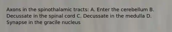 Axons in the spinothalamic tracts: A. Enter the cerebellum B. Decussate in <a href='https://www.questionai.com/knowledge/kkAfzcJHuZ-the-spinal-cord' class='anchor-knowledge'>the spinal cord</a> C. Decussate in the medulla D. Synapse in the gracile nucleus