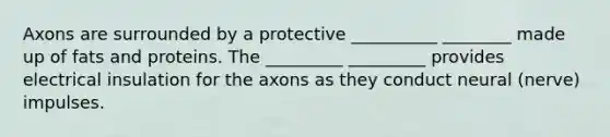 Axons are surrounded by a protective __________ ________ made up of fats and proteins. The _________ _________ provides electrical insulation for the axons as they conduct neural (nerve) impulses.