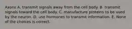 Axons A. transmit signals away from the cell body. B. transmit signals toward the cell body. C. manufacture proteins to be used by the neuron. D. use hormones to transmit information. E. None of the choices is correct.