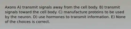 Axons A) transmit signals away from the cell body. B) transmit signals toward the cell body. C) manufacture proteins to be used by the neuron. D) use hormones to transmit information. E) None of the choices is correct.