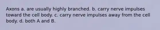 Axons a. are usually highly branched. b. carry nerve impulses toward the cell body. c. carry nerve impulses away from the cell body. d. both A and B.