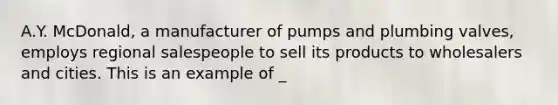 A.Y. McDonald, a manufacturer of pumps and plumbing valves, employs regional salespeople to sell its products to wholesalers and cities. This is an example of _