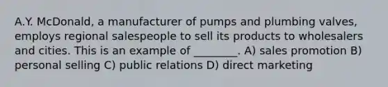 A.Y. McDonald, a manufacturer of pumps and plumbing valves, employs regional salespeople to sell its products to wholesalers and cities. This is an example of ________. A) sales promotion B) personal selling C) public relations D) direct marketing