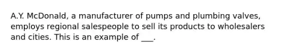 A.Y. McDonald, a manufacturer of pumps and plumbing valves, employs regional salespeople to sell its products to wholesalers and cities. This is an example of ___.