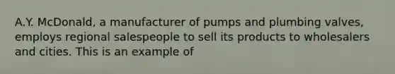 A.Y.​ McDonald, a manufacturer of pumps and plumbing​ valves, employs regional salespeople to sell its products to wholesalers and cities. This is an example of​