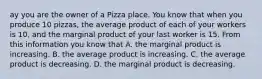 ay you are the owner of a Pizza place. You know that when you produce 10 pizzas, the average product of each of your workers is 10, and the marginal product of your last worker is 15. From this information you know that A. the marginal product is increasing. B. the average product is increasing. C. the average product is decreasing. D. the marginal product is decreasing.