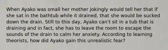 When Ayako was small her mother jokingly would tell her that if she sat in the bathtub while it drained, that she would be sucked down the drain. Still to this day, Ayako can't sit in a tub that is draining and in fact, she has to leave the room to escape the sounds of the drain to calm her anxiety. According to learning theorists, how did Ayako gain this unrealistic fear?