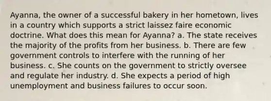 Ayanna, the owner of a successful bakery in her hometown, lives in a country which supports a strict laissez faire economic doctrine. What does this mean for Ayanna? a. The state receives the majority of the profits from her business. b. There are few government controls to interfere with the running of her business. c. She counts on the government to strictly oversee and regulate her industry. d. She expects a period of high unemployment and business failures to occur soon.