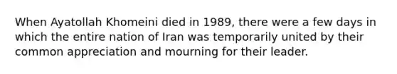 When Ayatollah Khomeini died in 1989, there were a few days in which the entire nation of Iran was temporarily united by their common appreciation and mourning for their leader.