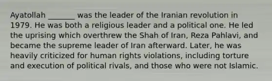 Ayatollah _______ was the leader of the Iranian revolution in 1979. He was both a religious leader and a political one. He led the uprising which overthrew the Shah of Iran, Reza Pahlavi, and became the supreme leader of Iran afterward. Later, he was heavily criticized for human rights violations, including torture and execution of political rivals, and those who were not Islamic.